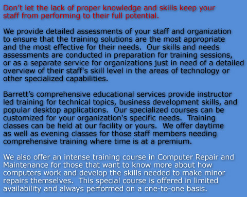 Don’t let the lack of proper knowledge and skills keep your staff from performing to their full potential.

We provide detailed assessments of your staff and organization to ensure that the training solutions are the most appropriate and the most effective for their needs.  Our skills and needs assessments are conducted in preparation for training sessions, or as a separate service for organizations just in need of a detailed overview of their staff's skill level in the areas of technology or other specialized capabilities.   

Barrett’s comprehensive educational services provide instructor led training for technical topics, business development skills, and popular desktop applications.  Our specialized courses can be customized for your organization's specific needs.  Training classes can be held at our facility or yours.  We offer daytime as well as evening classes for those staff members needing comprehensive training where time is at a premium.

We also offer an intense training course in Computer Repair and Maintenance for those that want to know more about how computers work and develop the skills needed to make minor repairs themselves.  This special course is offered in limited availability and always performed on a one-to-one basis.